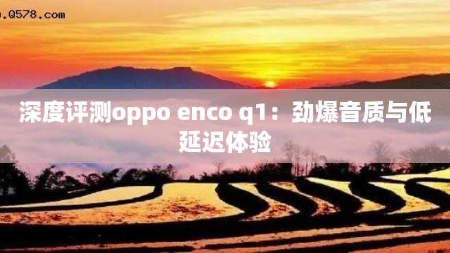 深度评测oppo enco q1:劲爆音质与低延迟体验 深度评测oppo enco q1:劲爆音质与低延迟体验