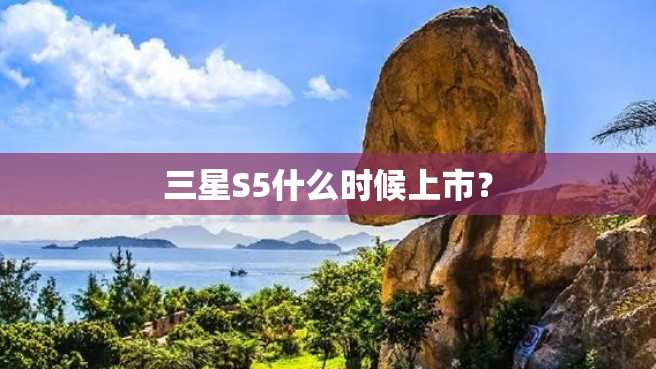 三星S5什么时候上市? 三星S5什么时候上市?