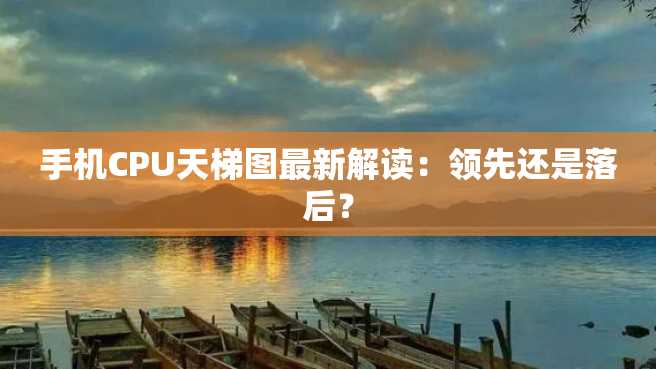 手机CPU天梯图最新解读：领先还是落后？