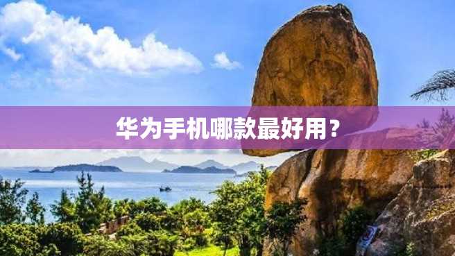 华为手机哪款最好用? 华为手机哪款最好用?
