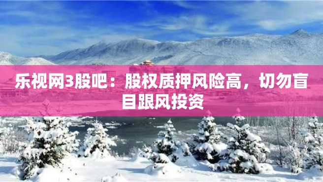 乐视网3股吧:股权质押风险高,切勿盲目跟风投资 乐视网3股吧:股权质押风险高,切勿盲目跟风投资