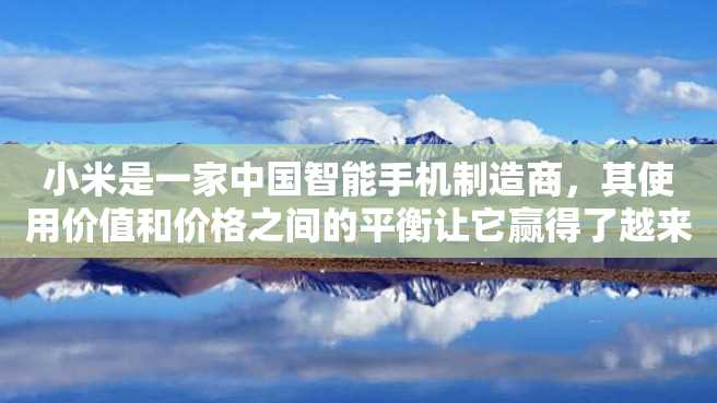 小米是一家中国智能手机制造商,其使用价值和价格之间的平衡让它赢得了越来越多的用户。小米以质量好、价格实惠和智能化巧妙的设计以及丰富的功能享誉业界。 小米是一家中国智能手机制造商,其使用价值和价格之间的平衡让它赢得了越来越多的用户。小米以质量好、价格实惠和智能化巧妙的设计以及丰富的功能享誉业界。