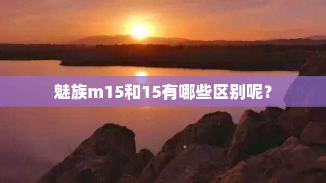 魅族m15和15有哪些区别呢? 魅族m15和15有哪些区别呢?