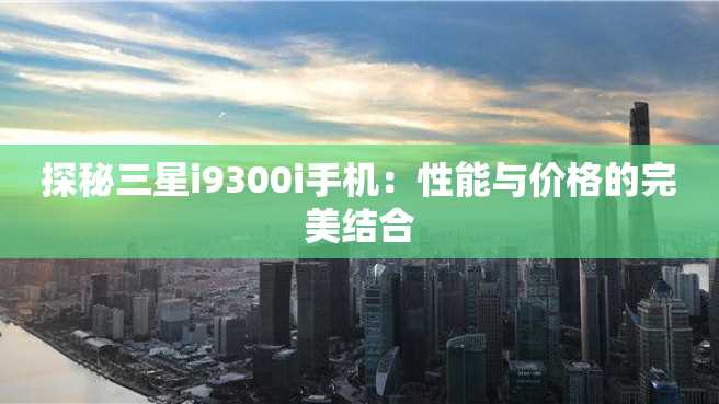 探秘三星i9300i手机:性能与价格的完美结合 探秘三星i9300i手机:性能与价格的完美结合