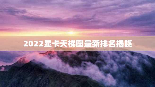 2022显卡天梯图最新排名揭晓 2022显卡天梯图最新排名揭晓