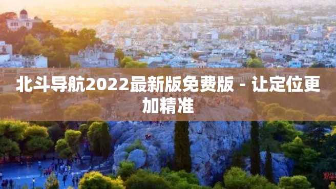 北斗导航2022最新版免费版 - 让定位更加精准 北斗导航2022最新版免费版 - 让定位更加精准