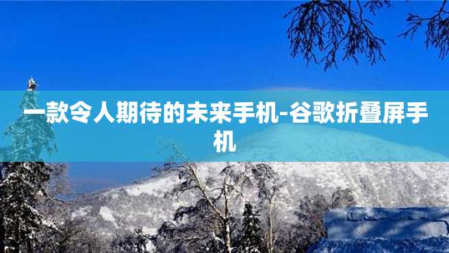 一款令人期待的未来手机-谷歌折叠屏手机 一款令人期待的未来手机-谷歌折叠屏手机