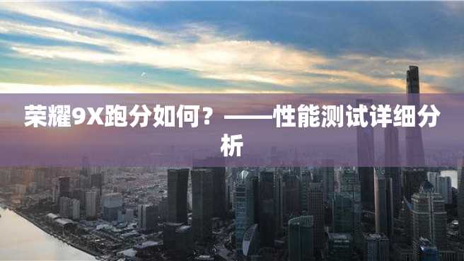 荣耀9X跑分如何?——性能测试详细分析 荣耀9X跑分如何?——性能测试详细分析