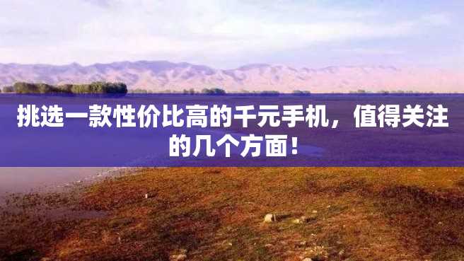 挑选一款性价比高的千元手机,值得关注的几个方面! 挑选一款性价比高的千元手机,值得关注的几个方面!