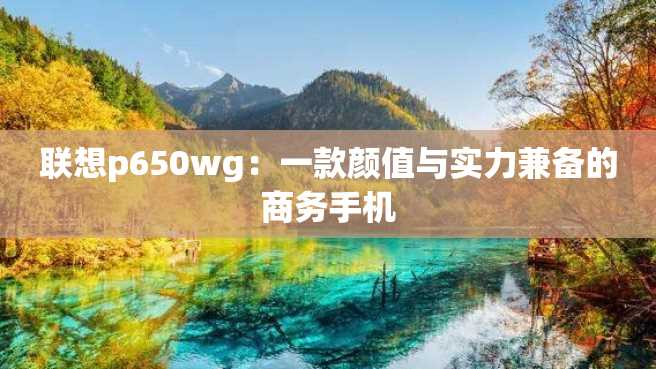 联想p650wg:一款颜值与实力兼备的商务手机 联想p650wg:一款颜值与实力兼备的商务手机