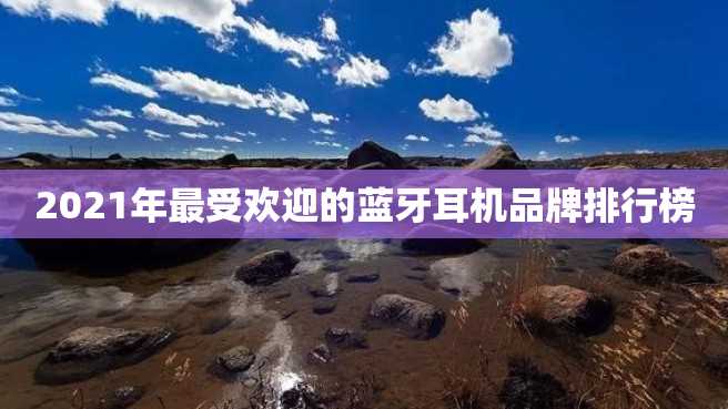 2021年最受欢迎的蓝牙耳机品牌排行榜 2023年最受欢迎的蓝牙耳机品牌排行榜