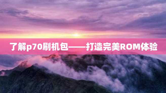 了解p70刷机包——打造完美ROM体验 了解p70刷机包——打造完美ROM体验