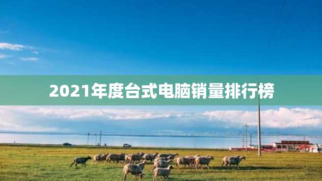 2021年度台式电脑销量排行榜 2023年度台式电脑销量排行榜
