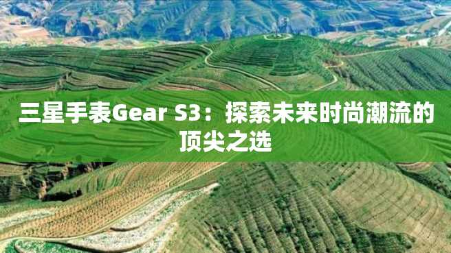 三星手表Gear S3:探索未来时尚潮流的顶尖之选 三星手表Gear S3:探索未来时尚潮流的顶尖之选