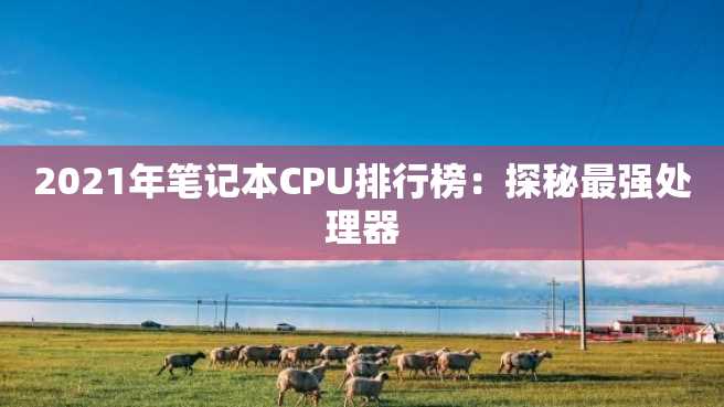 2021年笔记本CPU排行榜:探秘最强处理器 2023年笔记本CPU排行榜:探秘最强处理器