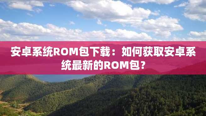 安卓系统ROM包下载:如何获取安卓系统最新的ROM包? 安卓系统ROM包下载:如何获取安卓系统最新的ROM包?