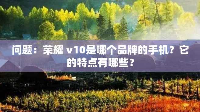 问题:荣耀 v10是哪个品牌的手机?它的特点有哪些? 问题:荣耀 v10是哪个品牌的手机?它的特点有哪些?