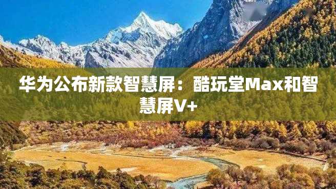 华为公布新款智慧屏:酷玩堂Max和智慧屏V+ 华为公布新款智慧屏:酷玩堂Max和智慧屏V+