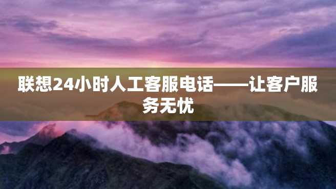 联想24小时人工客服电话——让客户服务无忧 联想24小时人工客服电话——让客户服务无忧