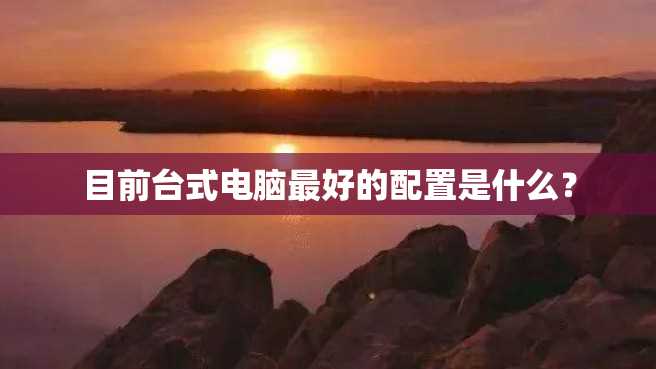 目前台式电脑最好的配置是什么? 目前台式电脑最好的配置是什么?