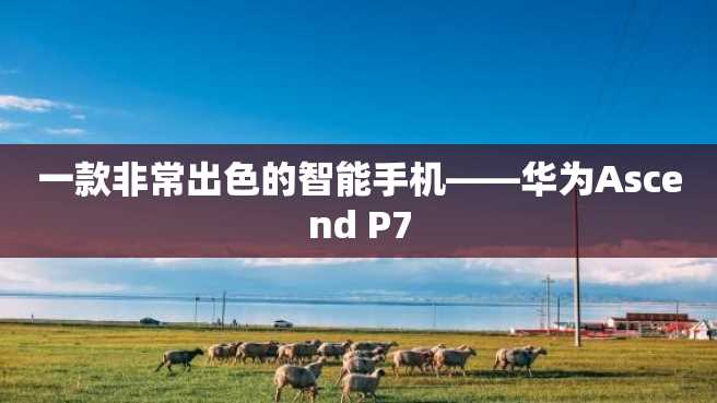 一款非常出色的智能手机——华为Ascend P7 一款非常出色的智能手机——华为Ascend P7