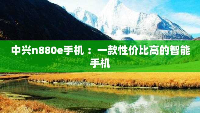 中兴n880e手机 :一款性价比高的智能手机 中兴n880e手机 :一款性价比高的智能手机