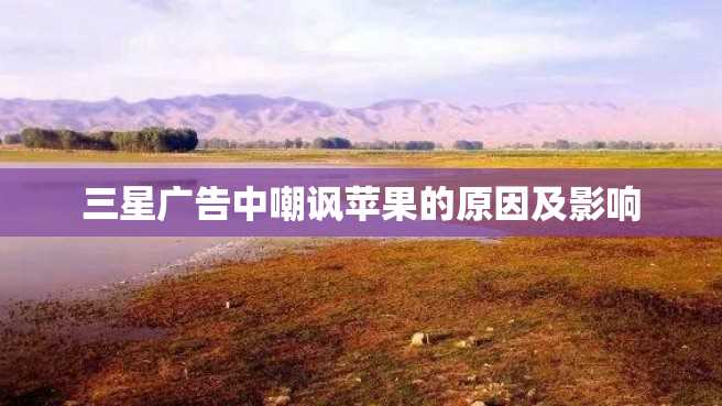 三星广告中嘲讽苹果的原因及影响 三星广告中嘲讽苹果的原因及影响