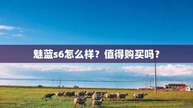 魅蓝s6怎么样?值得购买吗? 魅蓝s6怎么样?值得购买吗?