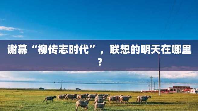 谢幕“柳传志时代”,联想的明天在哪里? 谢幕“柳传志时代”,联想的明天在哪里?