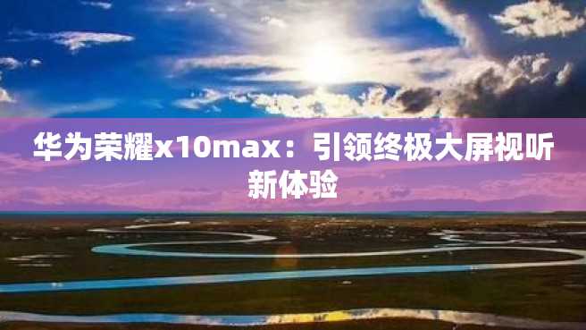华为荣耀x10max:引领终极大屏视听新体验 华为荣耀x10max:引领终极大屏视听新体验