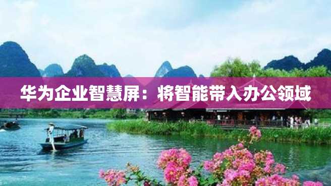 华为企业智慧屏:将智能带入办公领域 华为企业智慧屏:将智能带入办公领域