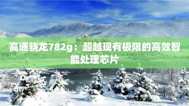 高通骁龙782g:超越现有极限的高效智能处理芯片 高通骁龙782g:超越现有极限的高效智能处理芯片