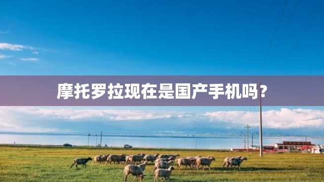 摩托罗拉现在是国产手机吗? 摩托罗拉现在是国产手机吗?