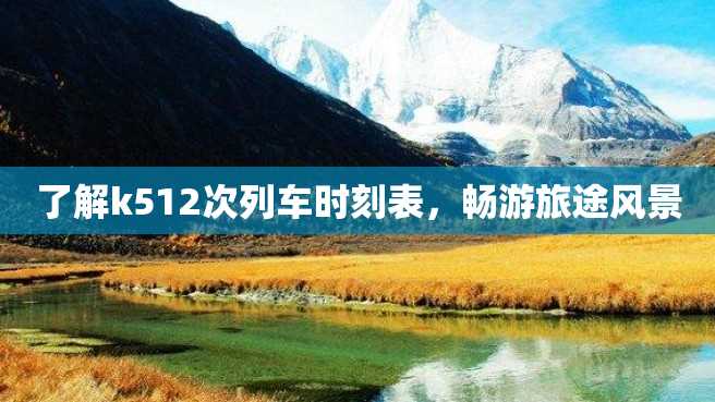 了解k512次列车时刻表,畅游旅途风景 了解k512次列车时刻表,畅游旅途风景