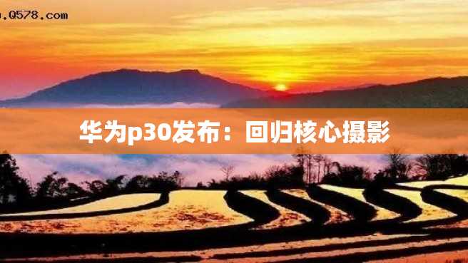 华为p30发布:回归核心摄影 华为p30发布:回归核心摄影