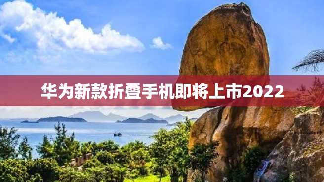 华为新款折叠手机即将上市2022 华为新款折叠手机即将上市2022