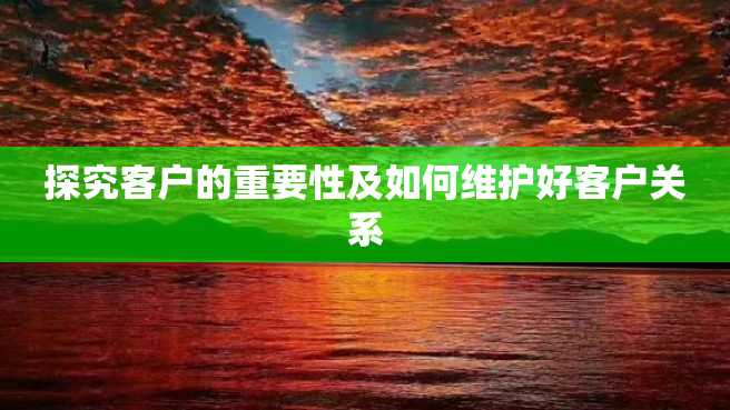 探究客户的重要性及如何维护好客户关系 探究客户的重要性及如何维护好客户关系