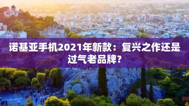诺基亚手机2021年新款:复兴之作还是过气老品牌? 诺基亚手机2023年新款:复兴之作还是过气老品牌?