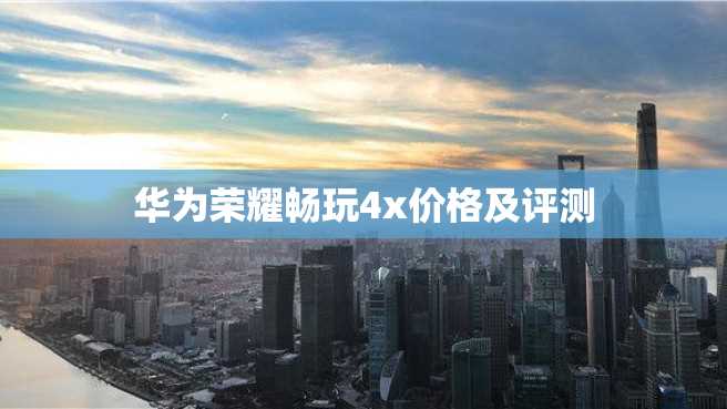 华为荣耀畅玩4x价格及评测 华为荣耀畅玩4x价格及评测