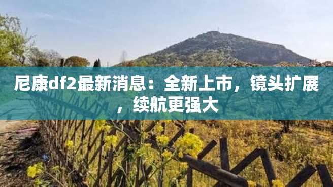尼康df2最新消息:全新上市,镜头扩展,续航更强大 尼康df2最新消息:全新上市,镜头扩展,续航更强大