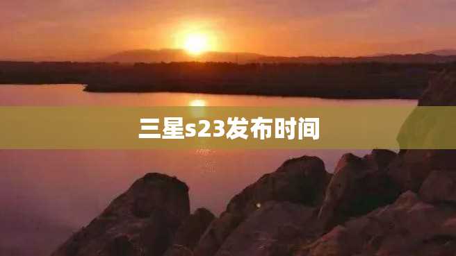 三星s23发布时间 三星s23发布时间