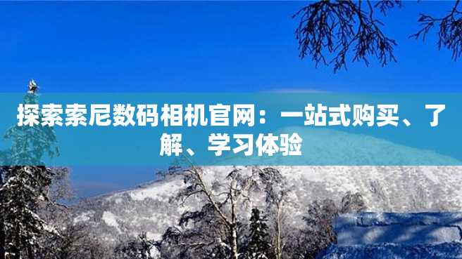 探索索尼数码相机官网:一站式购买、了解、学习体验 探索索尼数码相机官网:一站式购买、了解、学习体验